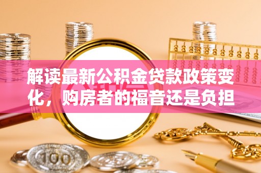 雷州解读最新公积金贷款政策变化，购房者的福音还是负担？