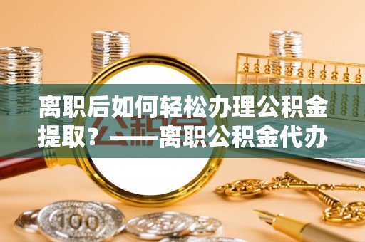 雷州离职后如何轻松办理公积金提取？——离职公积金代办提取服务详解