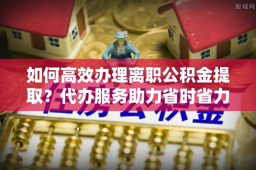 雷州如何高效办理离职公积金提取？代办服务助力省时省力