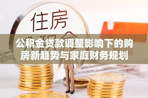 雷州公积金贷款调整影响下的购房新趋势与家庭财务规划