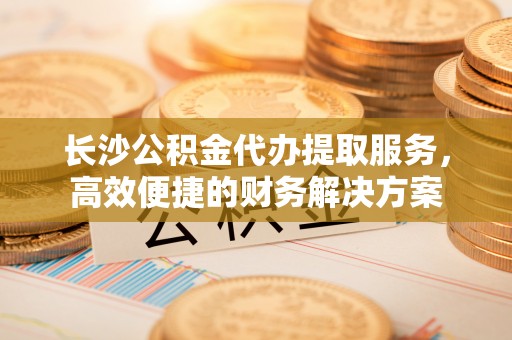 雷州长沙公积金代办提取服务，高效便捷的财务解决方案