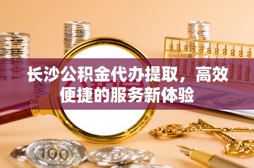 雷州长沙公积金代办提取，高效便捷的服务新体验